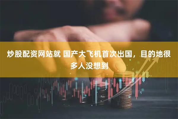 炒股配资网站就 国产大飞机首次出国，目的地很多人没想到