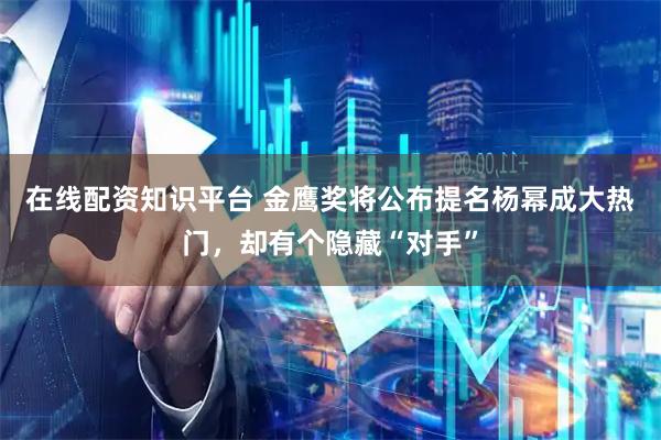 在线配资知识平台 金鹰奖将公布提名杨幂成大热门，却有个隐藏“对手”